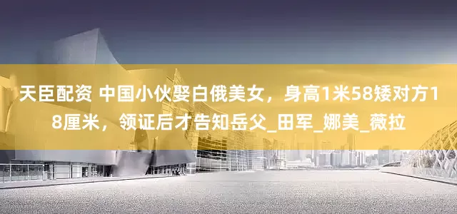 天臣配资 中国小伙娶白俄美女，身高1米58矮对方18厘米，领证后才告知岳父_田军_娜美_薇拉