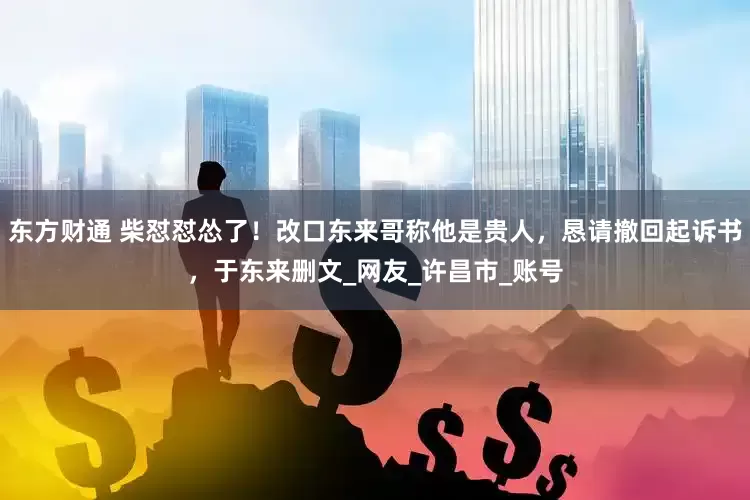 东方财通 柴怼怼怂了！改口东来哥称他是贵人，恳请撤回起诉书，于东来删文_网友_许昌市_账号