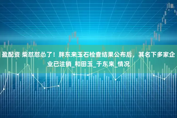 盈配资 柴怼怼怂了！胖东来玉石检查结果公布后，其名下多家企业已注销_和田玉_于东来_情况