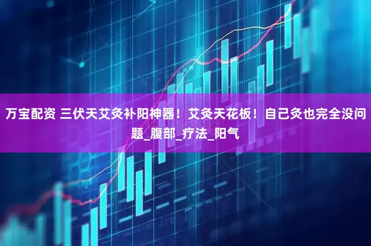 万宝配资 三伏天艾灸补阳神器！艾灸天花板！自己灸也完全没问题_腹部_疗法_阳气