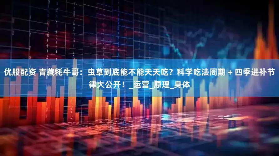 优股配资 青藏牦牛哥：虫草到底能不能天天吃？科学吃法周期 + 四季进补节律大公开！_运营_原理_身体