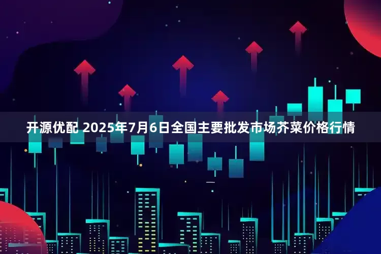 开源优配 2025年7月6日全国主要批发市场芥菜价格行情