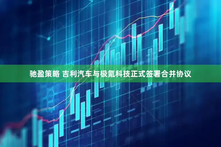 驰盈策略 吉利汽车与极氪科技正式签署合并协议