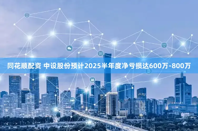 同花顺配资 中设股份预计2025半年度净亏损达600万-800万