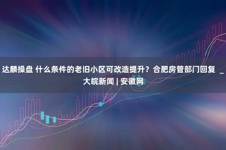 达麟操盘 什么条件的老旧小区可改造提升？合肥房管部门回复  _大皖新闻 | 安徽网