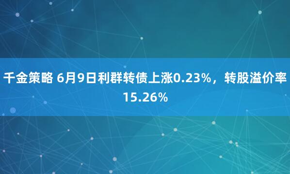 千金策略 6月9日利群转债上涨0.23%，转股溢价率15.26%