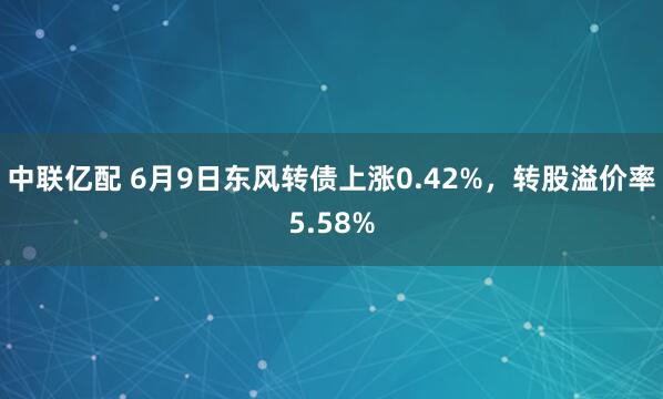 中联亿配 6月9日东风转债上涨0.42%，转股溢价率5.58%