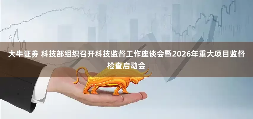 大牛证券 科技部组织召开科技监督工作座谈会暨2026年重大项目监督检查启动会