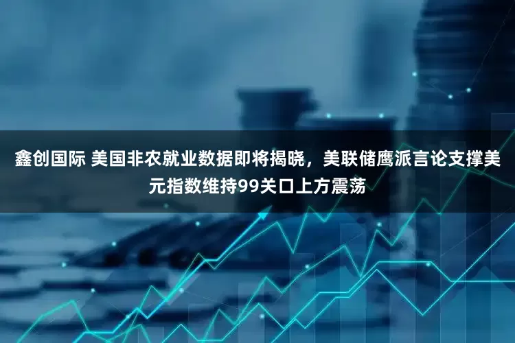 鑫创国际 美国非农就业数据即将揭晓，美联储鹰派言论支撑美元指数维持99关口上方震荡