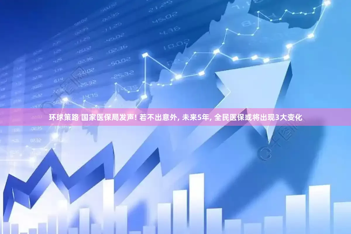 环球策路 国家医保局发声! 若不出意外, 未来5年, 全民医保或将出现3大变化