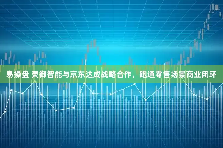 易操盘 灵御智能与京东达成战略合作，跑通零售场景商业闭环