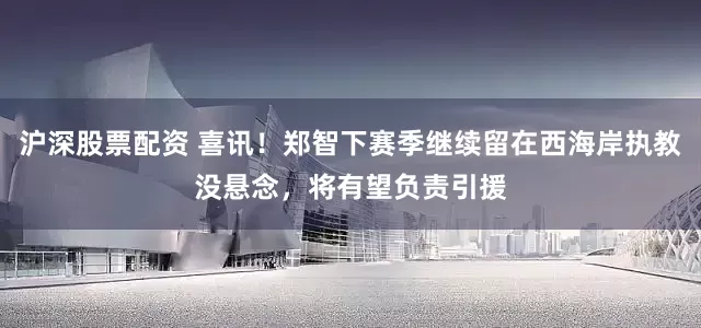 沪深股票配资 喜讯！郑智下赛季继续留在西海岸执教没悬念，将有望负责引援